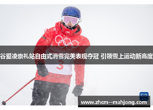 谷爱凌崇礼站自由式滑雪完美表现夺冠 引领雪上运动新高度
