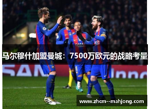马尔穆什加盟曼城:7500万欧元的战略考量 马尔穆什加盟曼城:7500万欧元的战略考量