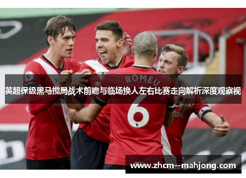 英超保级黑马搅局战术前瞻与临场换人左右比赛走向解析深度观察视 英超保级黑马搅局战术前瞻与临场换人左右比赛走向解析深度观察视