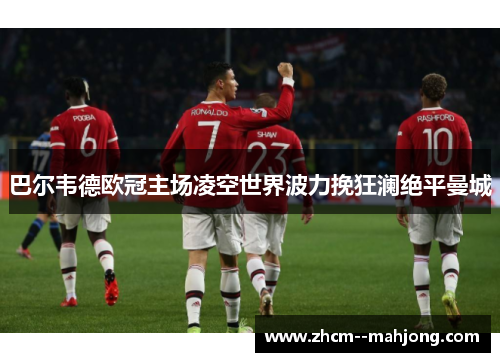 巴尔韦德欧冠主场凌空世界波力挽狂澜绝平曼城 巴尔韦德欧冠主场凌空世界波力挽狂澜绝平曼城
