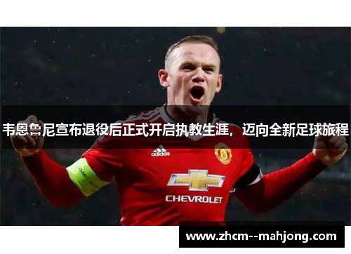 韦恩鲁尼宣布退役后正式开启执教生涯，迈向全新足球旅程